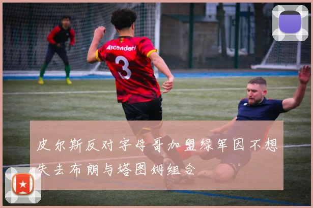 皮尔斯反对字母哥加盟绿军因不想失去布朗与塔图姆组合