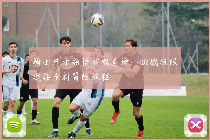 骑士终于领悟游戏真谛，挑战极限迎接全新冒险旅程