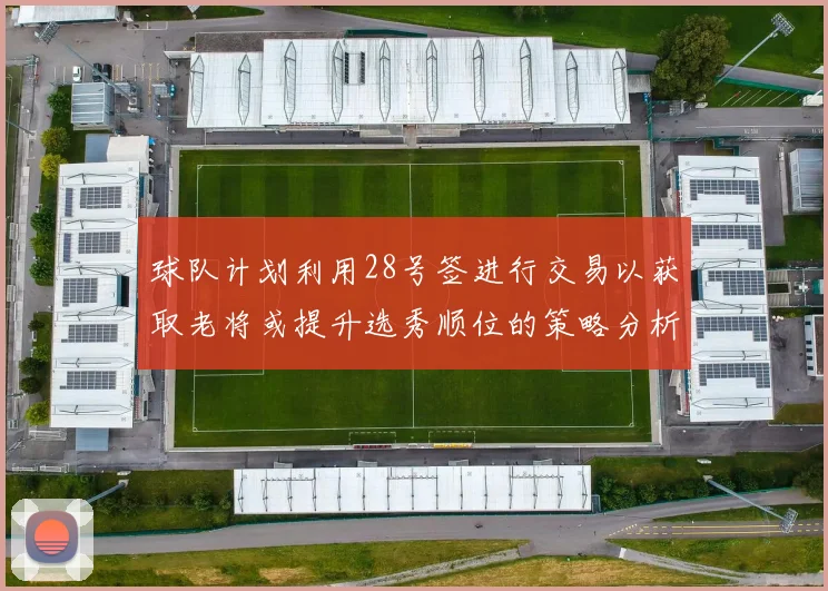 球队计划利用28号签进行交易以获取老将或提升选秀顺位的策略分析