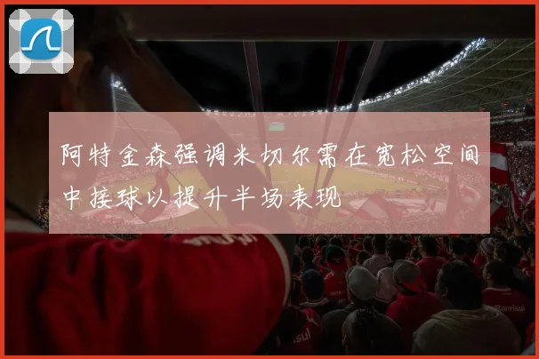 阿特金森强调米切尔需在宽松空间中接球以提升半场表现