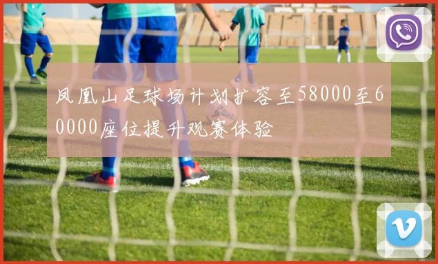 凤凰山足球场计划扩容至58000至60000座位提升观赛体验