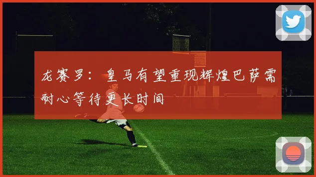 龙赛罗：皇马有望重现辉煌巴萨需耐心等待更长时间