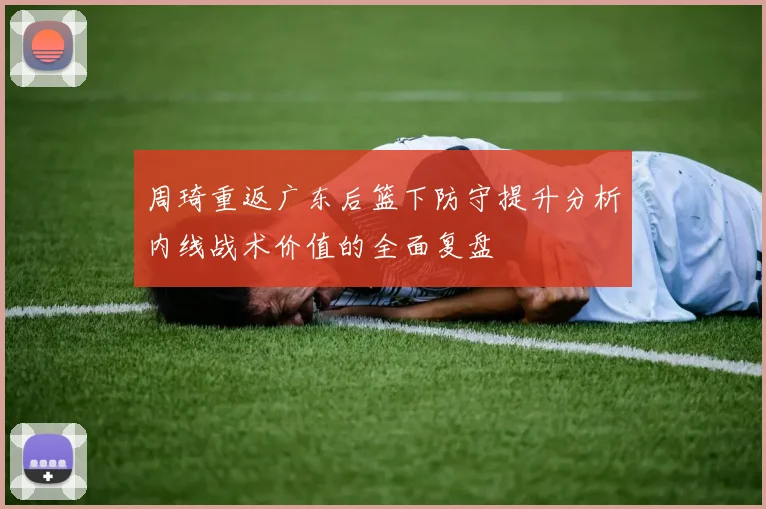 周琦重返广东后篮下防守提升分析内线战术价值的全面复盘