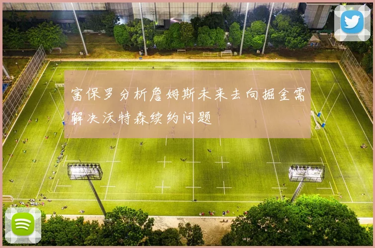 富保罗分析詹姆斯未来去向掘金需解决沃特森续约问题