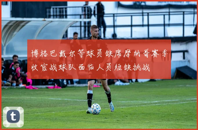博格巴戴尔等球员缺席摩纳哥赛季收官战球队面临人员短缺挑战