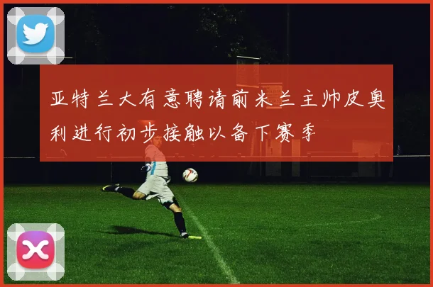 亚特兰大有意聘请前米兰主帅皮奥利进行初步接触以备下赛季