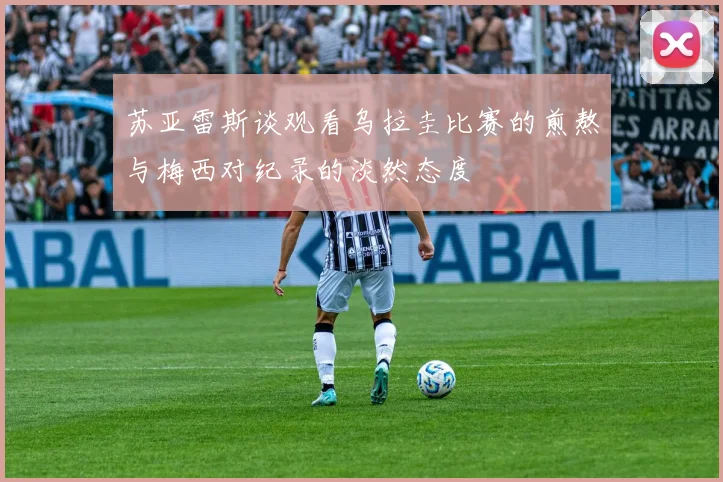 苏亚雷斯谈观看乌拉圭比赛的煎熬与梅西对纪录的淡然态度