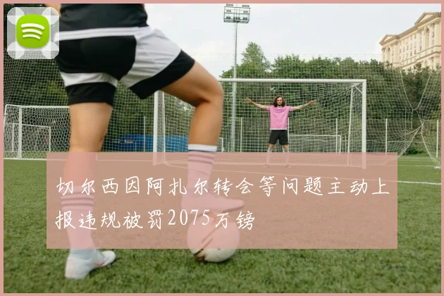 切尔西因阿扎尔转会等问题主动上报违规被罚2075万镑