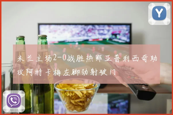米兰主场2-0战胜热那亚普利西奇助攻阿特卡梅左脚劲射破门