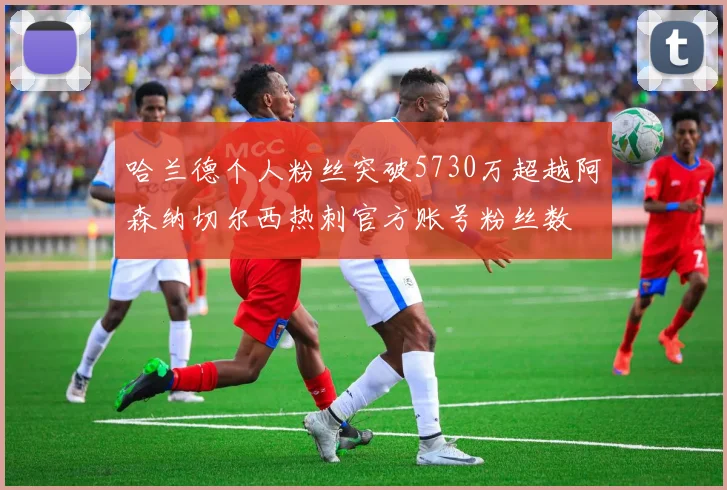 哈兰德个人粉丝突破5730万超越阿森纳切尔西热刺官方账号粉丝数