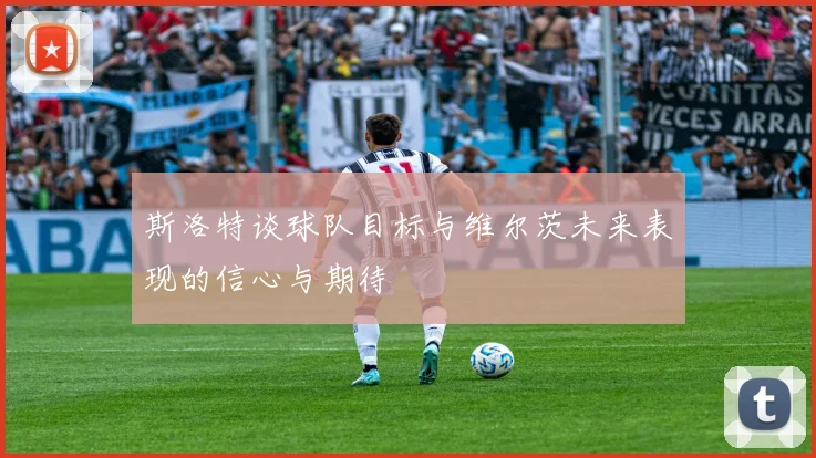 斯洛特谈球队目标与维尔茨未来表现的信心与期待