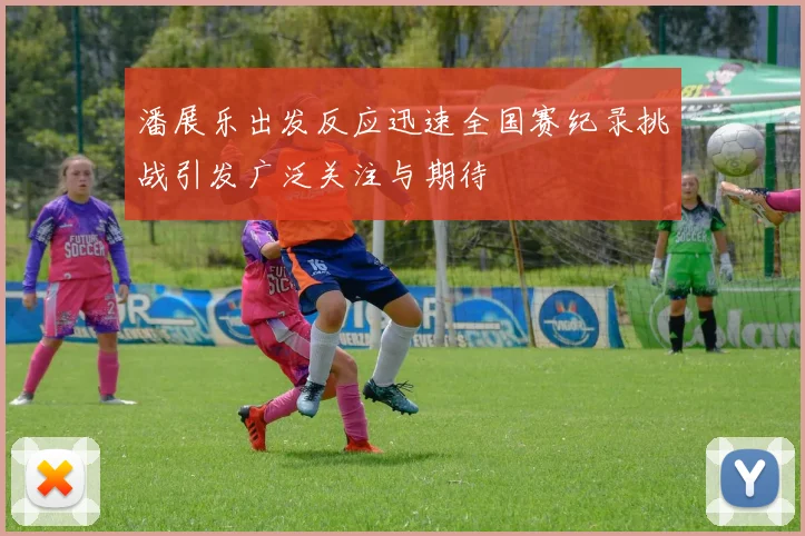 潘展乐出发反应迅速全国赛纪录挑战引发广泛关注与期待
