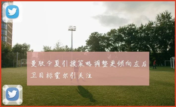 曼联今夏引援策略调整更倾向左后卫目标霍尔引关注