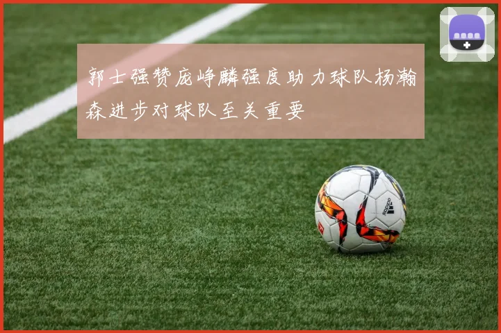 郭士强赞庞峥麟强度助力球队杨瀚森进步对球队至关重要