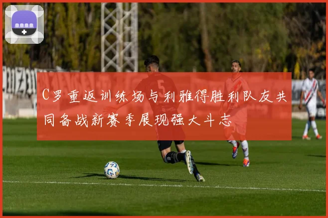 C罗重返训练场与利雅得胜利队友共同备战新赛季展现强大斗志