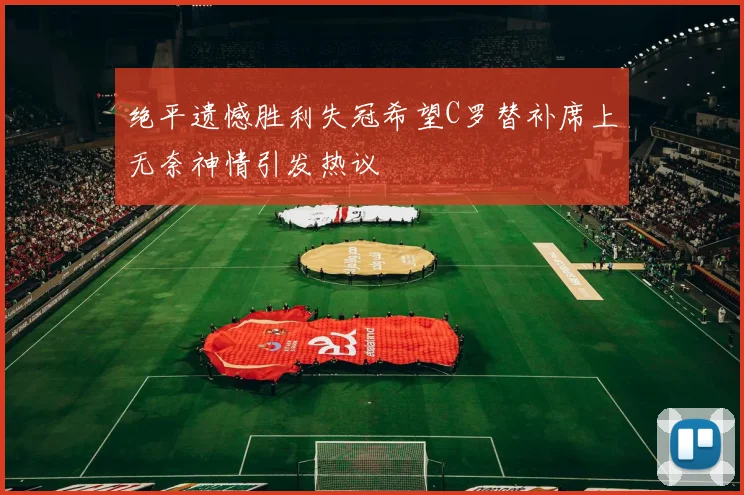 绝平遗憾胜利失冠希望C罗替补席上无奈神情引发热议
